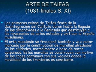 ARTE DE TAIFAS
(1031-finales S. XI)




Los primeros reinos de Taifas fruto de la
desintegración del Califato duran hasta la llegada
de los almorávides a la Península que destituyen a
los reyezuelos de estos estados y unifican la España
musulmana.
El arte musulmán se fraccionó también y va a estar
marcado por la construcción de murallas alrededor
de las ciudades, normalmente a base de barro
apisonado. Estas murallas se construyen con motivo
de los roces continuos con sus vecinos donde la
movilidad de las fronteras es constante.

 