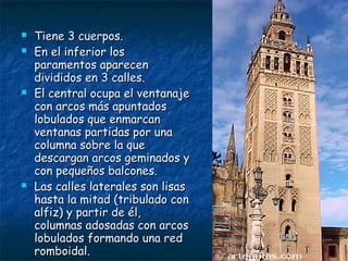 






Tiene 3 cuerpos.
En el inferior los
paramentos aparecen
divididos en 3 calles.
El central ocupa el ventanaje
con arcos más apuntados
lobulados que enmarcan
ventanas partidas por una
columna sobre la que
descargan arcos geminados y
con pequeños balcones.
Las calles laterales son lisas
hasta la mitad (tribulado con
alfiz) y partir de él,
columnas adosadas con arcos
lobulados formando una red
romboidal.

 