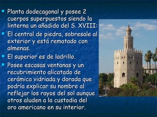 






Planta dodecagonal y posee 2
cuerpos superpuestos siendo la
linterna un añadido del S. XVIII:
El central de piedra, sobresale al
exterior y está rematado con
almenas.
El superior es de ladrillo.
Posee escasas ventanas y un
recubrimiento alicatado de
cerámica vidriada y dorada que
podría explicar su nombre al
reflejar los rayos del sol aunque
otros aluden a la custodia del
oro americano en su interior.

 