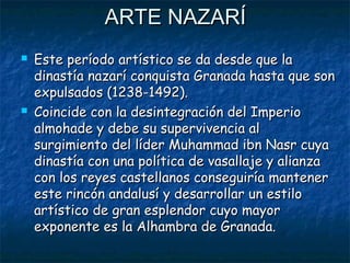ARTE NAZARÍ




Este período artístico se da desde que la
dinastía nazarí conquista Granada hasta que son
expulsados (1238-1492).
Coincide con la desintegración del Imperio
almohade y debe su supervivencia al
surgimiento del líder Muhammad ibn Nasr cuya
dinastía con una política de vasallaje y alianza
con los reyes castellanos conseguiría mantener
este rincón andalusí y desarrollar un estilo
artístico de gran esplendor cuyo mayor
exponente es la Alhambra de Granada.

 