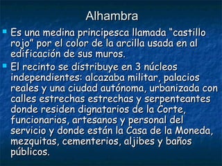 Alhambra




Es una medina principesca llamada “castillo
rojo” por el color de la arcilla usada en al
edificación de sus muros.
El recinto se distribuye en 3 núcleos
independientes: alcazaba militar, palacios
reales y una ciudad autónoma, urbanizada con
calles estrechas estrechas y serpenteantes
donde residen dignatarios de la Corte,
funcionarios, artesanos y personal del
servicio y donde están la Casa de la Moneda,
mezquitas, cementerios, aljibes y baños
públicos.

 