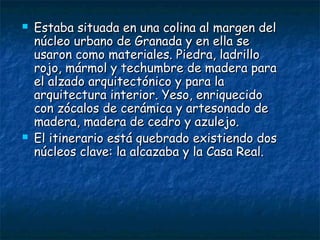 



Estaba situada en una colina al margen del
núcleo urbano de Granada y en ella se
usaron como materiales. Piedra, ladrillo
rojo, mármol y techumbre de madera para
el alzado arquitectónico y para la
arquitectura interior. Yeso, enriquecido
con zócalos de cerámica y artesonado de
madera, madera de cedro y azulejo.
El itinerario está quebrado existiendo dos
núcleos clave: la alcazaba y la Casa Real.

 