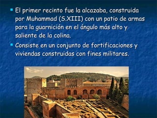 



El primer recinto fue la alcazaba, construida
por Muhammad (S.XIII) con un patio de armas
para la guarnición en el ángulo más alto y
saliente de la colina.
Consiste en un conjunto de fortificaciones y
viviendas construidas con fines militares.

 