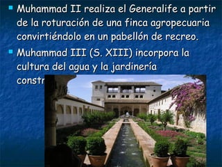 



Muhammad II realiza el Generalife a partir
de la roturación de una finca agropecuaria
convirtiéndolo en un pabellón de recreo.
Muhammad III (S. XIII) incorpora la
cultura del agua y la jardinería
construyendo el partal.

 