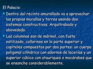El Palacio:




Dentro del recinto amurallado va a aprovechar
las propias murallas y torres usando dos
sistemas constructivos. Arquitrabado y
abovedado.
Las columnas son de mármol, con fuste
estilizado, collarinos en la parte superior y
capiteles compuestos por dos partes: un cuerpo
poligonal cilíndrico con adornos de lacerías y un
superior cúbico con atauriques o mocárabes que
se ensancha considerablemente.

 