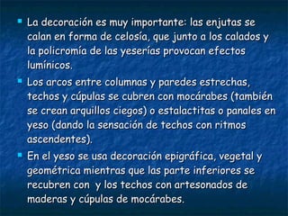 





La decoración es muy importante: las enjutas se
calan en forma de celosía, que junto a los calados y
la policromía de las yeserías provocan efectos
lumínicos.
Los arcos entre columnas y paredes estrechas,
techos y cúpulas se cubren con mocárabes (también
se crean arquillos ciegos) o estalactitas o panales en
yeso (dando la sensación de techos con ritmos
ascendentes).
En el yeso se usa decoración epigráfica, vegetal y
geométrica mientras que las parte inferiores se
recubren con y los techos con artesonados de
maderas y cúpulas de mocárabes.

 