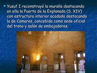

Yusuf I reconstruyó la muralla destacando
en ella la Puerta de la Explanada (S. XIV)
con estructura interior acodada destacando
la de Comares, concebida como sede oficial
del trono y salón de embajadores.

 