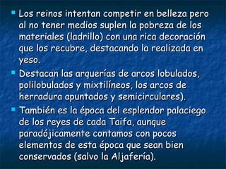





Los reinos intentan competir en belleza pero
al no tener medios suplen la pobreza de los
materiales (ladrillo) con una rica decoración
que los recubre, destacando la realizada en
yeso.
Destacan las arquerías de arcos lobulados,
polilobulados y mixtilíneos, los arcos de
herradura apuntados y semicirculares).
También es la época del esplendor palaciego
de los reyes de cada Taifa, aunque
paradójicamente contamos con pocos
elementos de esta época que sean bien
conservados (salvo la Aljafería).

 