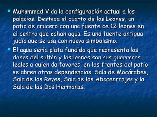 



Muhammad V da la configuración actual a los
palacios. Destaca el cuarto de los Leones, un
patio de crucero con una fuente de 12 leones en
el centro que echan agua. Es una fuente antigua
judía que se usa con nuevo simbolismo.
El agua sería plata fundida que representa los
dones del sultán y los leones son sus guerreros
leales a quien da favores, en los frentes del patio
se abren otras dependencias. Sala de Mocárabes,
Sala de los Reyes, Sala de los Abecenrrajes y la
Sala de las Dos Hermanas.

 