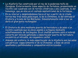 







La Aljafería fue construida por el rey de la poderosa taifa de
Zaragoza. Exteriormente tiene aspecto de fortaleza, presentando un
recinto casi cuadrado con 16 torres cilíndricas y una cuadrada, la del
homenaje, que se alza en el costado septentrional de la fortaleza.
En su interior y desplazándonos hacia el sur a partir de la citada
torres hay tres salas palaciegas, la de la Chimenea, la del entrada al
Oratorio y la sala de los Mármoles. Inmediatamente más al sur se
abría el gran patio rectangular.
El Oratorio se abre mediante puerta de herradura y da paso a un
recinto cuadrado que se eleva asando a octógono mediante
achaflanamiento de los ángulos. En el chaflán sureste está el mihrab
cubierto por bóveda gallonada y espectacular puerta de herradura
excéntrica al intradós, de raigambre califal.
Además del oratorio, lo más espectacular de la Aljafería son las salas
con pórticos -especialmente el de la Chimenea- a base de arcos
apuntados y polilobulados y compuestos entrecruzados

 