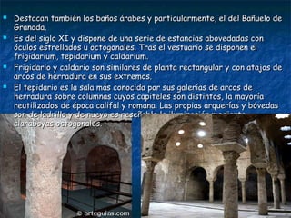 







Destacan también los baños árabes y particularmente, el del Bañuelo de
Granada.
Es del siglo XI y dispone de una serie de estancias abovedadas con
óculos estrellados u octogonales. Tras el vestuario se disponen el
frigidarium, tepidarium y caldarium.
Frigidario y caldario son similares de planta rectangular y con atajos de
arcos de herradura en sus extremos.
El tepidario es la sala más conocida por sus galerías de arcos de
herradura sobre columnas cuyos capiteles son distintos, la mayoría
reutilizados de época califal y romana. Las propias arquerías y bóvedas
son de ladrillo y de nuevo es reseñable la iluminación mediante
claraboyas octogonales.
restauraciones.

 