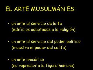 EL ARTE MUSULMÁN ES:
• un arte al servicio de la fe
(edificios adaptados a la religión)
• un arte al servicio del poder político
(muestra el poder del califa)
• un arte anicónico
(no representa la figura humana)

 