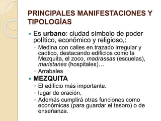 PRINCIPALES MANIFESTACIONES Y 
TIPOLOGÍAS 
 Es urbano: ciudad símbolo de poder 
político, económico y religioso,: 
◦ Medina con calles en trazado irregular y 
caótico, destacando edificios como la 
Mezquita, el zoco, madrassas (escuelas), 
maristanes (hospitales)… 
◦ Arrabales 
 MEZQUITA 
◦ El edificio más importante. 
◦ lugar de oración, 
◦ Además cumplirá otras funciones como 
económicas (para guardar el tesoro) o de 
enseñanza. 
 