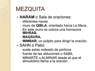 MEZQUITA 
 HARAM o Sala de oraciones: 
◦ diferentes naves 
◦ muro de QIBLA, orientado hacia La Meca. 
◦ En este muro se coloca una hornacina 
MIHRAB. 
◦ MAQSURA. 
◦ MIMBAR, un púlpito para dirigir la oración. 
 SAHN o Patio: 
◦ suele estas rodeado de pórticos 
◦ fuente de las abluciones o SABIL 
◦ MINARTE o ALMINAR desde el que el 
almuédano llama a la oración. 
 