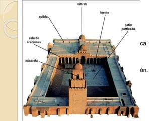 MEZQUITA 
 HARAM o Sala de oraciones: 
◦ diferentes naves 
◦ muro de QIBLA, orientado hacia La Meca. 
◦ En este muro se coloca una hornacina 
MIHRAB. 
◦ MAQSURA. 
◦ MIMBAR, un púlpito para dirigir la oración. 
 SAHN o Patio: 
◦ suele estas rodeado de pórticos 
◦ fuente de las abluciones o SABIL 
◦ MINARTE o ALMINAR desde el que el 
almuédano llama a la oración. 
 