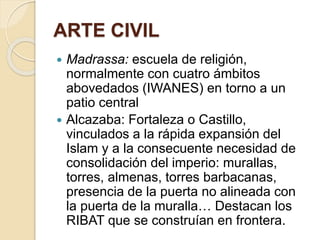 ARTE CIVIL 
 Madrassa: escuela de religión, 
normalmente con cuatro ámbitos 
abovedados (IWANES) en torno a un 
patio central 
 Alcazaba: Fortaleza o Castillo, 
vinculados a la rápida expansión del 
Islam y a la consecuente necesidad de 
consolidación del imperio: murallas, 
torres, almenas, torres barbacanas, 
presencia de la puerta no alineada con 
la puerta de la muralla… Destacan los 
RIBAT que se construían en frontera. 
 