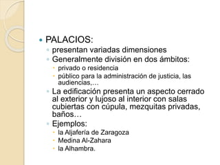  PALACIOS: 
◦ presentan variadas dimensiones 
◦ Generalmente división en dos ámbitos: 
 privado o residencia 
 público para la administración de justicia, las 
audiencias,… 
◦ La edificación presenta un aspecto cerrado 
al exterior y lujoso al interior con salas 
cubiertas con cúpula, mezquitas privadas, 
baños… 
◦ Ejemplos: 
 la Aljafería de Zaragoza 
 Medina Al-Zahara 
 la Alhambra. 
 