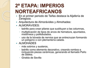 2ª ETAPA: IMPERIOS 
NORTEAFRICANOS 
 En el primer periodo de Taifas destaca la Aljafería de 
Zaragoza. 
 Arquitectura de Almorávides y Almohades: 
 ALMORÁVIDES: 
◦ ladrillo para crear pilares que sustituyen a las columnas, 
◦ multiplicación de tipos de arcos de herradura, apuntados, 
mixtilíneos y polilobulados. 
◦ uso de la bóveda de nervios que se entrecruzan formando 
un polígono o con plementería calada. 
 ALMOHADES 
◦ más sobrios y austeros, 
◦ ladrillo como elemento decorativo, creando rombos e 
incluyendo piezas cerámicas, generando el llamado Paño 
de Sebka. 
◦ Giralda de Sevilla 
 