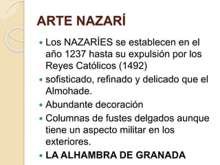 ARTE NAZARÍ 
 Los NAZARÍES se establecen en el 
año 1237 hasta su expulsión por los 
Reyes Católicos (1492) 
 sofisticado, refinado y delicado que el 
Almohade. 
 Abundante decoración 
 Columnas de fustes delgados aunque 
tiene un aspecto militar en los 
exteriores. 
 LA ALHAMBRA DE GRANADA 
 