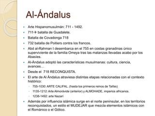 Al-Ándalus 
 Arte Hispanomusulmán: 711 - 1492. 
 711 batalla de Guadalete. 
 Batalla de Covadonga 718 
 732 batalla de Poitiers contra los francos. 
 Abd al-Rahman I desembarca en el 755 en costas granadinas único 
superviviente de la familia Omeya tras las matanzas llevadas acabo por los 
Abasíes. 
 Al-Ándalus adoptó las características musulmanas: cultura, ciencia, 
avances… 
 Desde el 718 RECONQUISTA. 
 El arte de Al Ándalus atraviesa distintas etapas relacionadas con el contexto 
histórico: 
◦ 755-1030: ARTE CALIFAL. (hasta los primeros reinos de Taifas) 
◦ 1135-1212: Arte Almorávide (anterior) y ALMOHADE, imperios africanos. 
◦ 1238-1492: arte Nazarí 
 Además por influencia islámica surge en el norte peninsular, en los territorios 
reconquistados, un estilo el MUDEJAR que mezcla elementos islámicos con 
el Románico o el Gótico. 
 