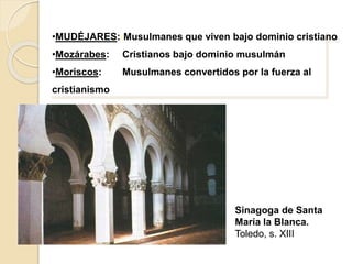 •MUDÉJARES::Musulmanes que viven bajo dominio cristiano 
•Mozárabes: Cristianos bajo dominio musulmán 
•Moriscos: Musulmanes convertidos por la fuerza al 
cristianismo 
Sinagoga de Santa 
María la Blanca. 
Toledo, s. XIII 
 