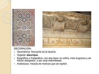 DECORACIÓN: 
 Geométrica: frecuente es la lacería. 
 Vegetal: ataurique. 
 Epigráfica o Caligráfica: con dos tipos: la cúfica, más angulosa y de 
trazos alargados, y las nesji redondeada. 
 Arabescos: mezcla de motivos que se repiten. 
 
