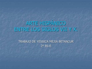 ARTE HISPÁNICO
ENTRE LOS SIGLOS VII Y X.
TRABAJO DE YESSICA MEJIA BETANCUR
2º BS-E
 