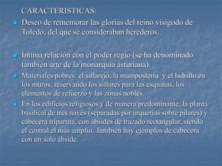 CARACTERISTICAS:
 Deseo de rememorar las glorias del reino visigodo de
Toledo, del que se consideraban herederos.
 Íntima relación con el poder regio (se ha denominado
también arte de la monarquía asturiana).
 Materiales pobres: el sillarejo, la mampostería y el ladrillo en
los muros, reservando los sillares para las esquinas, los
elementos de refuerzo y las zonas nobles.
 En los edificios religiosos y de manera predominante, la planta
basilical de tres naves (separadas por arquerías sobre pilares) y
cabecera tripartita, con ábsides de trazado rectangular, siendo
el central el más amplio. También hay ejemplos de cabecera
con un solo ábside.
 