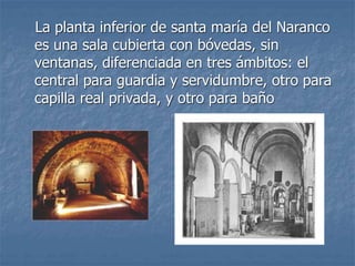 La planta inferior de santa maría del Naranco
es una sala cubierta con bóvedas, sin
ventanas, diferenciada en tres ámbitos: el
central para guardia y servidumbre, otro para
capilla real privada, y otro para baño
 