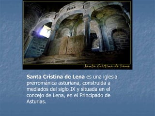 Santa Cristina de Lena es una iglesia
prerrománica asturiana, construida a
mediados del siglo IX y situada en el
concejo de Lena, en el Principado de
Asturias.
 