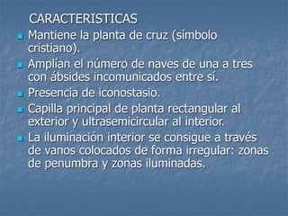 CARACTERISTICAS
 Mantiene la planta de cruz (símbolo
cristiano).
 Amplían el número de naves de una a tres
con ábsides incomunicados entre sí.
 Presencia de iconostasio.
 Capilla principal de planta rectangular al
exterior y ultrasemicircular al interior.
 La iluminación interior se consigue a través
de vanos colocados de forma irregular: zonas
de penumbra y zonas iluminadas.
 