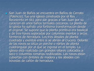  San Juan de Baños se encuentra en Baños de Cerrato
(Palencia), fue una iglesia construida por el Rey
Recesvinto en 661 para dar gracias a San Juan por su
curación en unos baños termales cercanos. La planta de
la iglesia ha sufrido una fortísima transformación desde
el original. Se supone que la planta primitiva era basilical
y de tres naves separadas por columnas exentas y arcos
formeros de herradura. Los tres ábsides de planta
cuadrada y exentos entre sí se abrían al crucero. Delante
de las naves se sitúa un porche o nártex de planta
cuadrangular por el que se ingresa en el templo. La
iglesia está realizada con grandes sillares colocados a
seco y columnas romanas reutilizadas. Las naves están
cubiertas con dinteles de madera y los ábsides con
bóvedas de cañón de herradura.
 