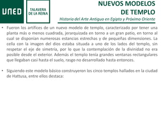 • Fueron los artífices de un nuevo modelo de templo, caracterizado por tener una
planta más o menos cuadrada, jerarquizada en torno a un gran patio, en torno al
cual se disponían numerosas estancias estrechas y de pequeñas dimensiones. La
cella con la imagen del dios estaba situada a uno de los lados del templo, sin
respetar el eje de simetría, por lo que la contemplación de la divinidad no era
posible desde el exterior. Además el templo tenía grandes ventanas rectangulares
que llegaban casi hasta el suelo, rasgo no desarrollado hasta entonces.
• Siguiendo este modelo básico construyeron los cinco templos hallados en la ciudad
de Hattusa, entre ellos destaca:
NUEVOS MODELOS
DE TEMPLO
Historia del Arte Antiguo en Egipto y Próximo Oriente
 