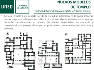 • Junto al Templo I, en la parte sur de la ciudad se edificaron en la época Imperial
cuatro conjuntos religiosos parecidos entre sí, con alguna variante, como que no
disponían de almacenes ni talleres, las plantas aumentaban en asimetría y
complejidad, compuestas ahora por un gran número de estancias con entrantes y
salientes.
NUEVOS MODELOS
DE TEMPLO
Historia del Arte Antiguo en Egipto y Próximo Oriente
 