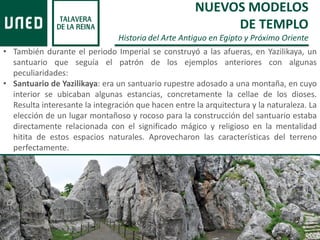 • También durante el periodo Imperial se construyó a las afueras, en Yazilikaya, un
santuario que seguía el patrón de los ejemplos anteriores con algunas
peculiaridades:
• Santuario de Yazilikaya: era un santuario rupestre adosado a una montaña, en cuyo
interior se ubicaban algunas estancias, concretamente la cellae de los dioses.
Resulta interesante la integración que hacen entre la arquitectura y la naturaleza. La
elección de un lugar montañoso y rocoso para la construcción del santuario estaba
directamente relacionada con el significado mágico y religioso en la mentalidad
hitita de estos espacios naturales. Aprovecharon las características del terreno
perfectamente.
NUEVOS MODELOS
DE TEMPLO
Historia del Arte Antiguo en Egipto y Próximo Oriente
 