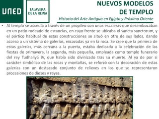 • Al templo se accedía a través de un propileo con unas escaleras que desembocaban
en un patio rodeado de estancias, en cuyo frente se ubicaba el sancta sanctorum, y
el pórtico habitual de estas construcciones se situó en otro de sus lados, dando
acceso a un sistema de galerías, excavadas ya en la roca. Se cree que la primera de
estas galerías, más cercana a la puerta, estaba dedicada a la celebración de las
fiestas de primavera, la segunda, más pequeña, empleada como templo funerario
del rey Tudhaliya IV, que había sido divinizado tras su muerte. Al ya de por si
carácter simbólico de las rocas y montañas, se reforzó con la decoración de estas
galerías con un destacado conjunto de relieves en los que se representaron
procesiones de dioses y reyes.
NUEVOS MODELOS
DE TEMPLO
Historia del Arte Antiguo en Egipto y Próximo Oriente
 