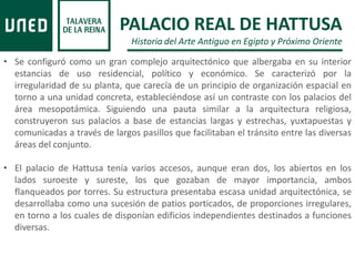 • Se configuró como un gran complejo arquitectónico que albergaba en su interior
estancias de uso residencial, político y económico. Se caracterizó por la
irregularidad de su planta, que carecía de un principio de organización espacial en
torno a una unidad concreta, estableciéndose así un contraste con los palacios del
área mesopotámica. Siguiendo una pauta similar a la arquitectura religiosa,
construyeron sus palacios a base de estancias largas y estrechas, yuxtapuestas y
comunicadas a través de largos pasillos que facilitaban el tránsito entre las diversas
áreas del conjunto.
• El palacio de Hattusa tenía varios accesos, aunque eran dos, los abiertos en los
lados suroeste y sureste, los que gozaban de mayor importancia, ambos
flanqueados por torres. Su estructura presentaba escasa unidad arquitectónica, se
desarrollaba como una sucesión de patios porticados, de proporciones irregulares,
en torno a los cuales de disponían edificios independientes destinados a funciones
diversas.
PALACIO REAL DE HATTUSA
Historia del Arte Antiguo en Egipto y Próximo Oriente
 