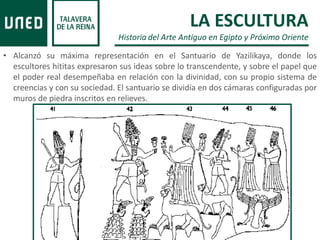 • Alcanzó su máxima representación en el Santuario de Yazilikaya, donde los
escultores hititas expresaron sus ideas sobre lo transcendente, y sobre el papel que
el poder real desempeñaba en relación con la divinidad, con su propio sistema de
creencias y con su sociedad. El santuario se dividía en dos cámaras configuradas por
muros de piedra inscritos en relieves.
LA ESCULTURA
Historia del Arte Antiguo en Egipto y Próximo Oriente
 