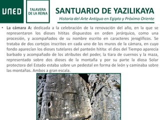 • La cámara A: dedicada a la celebración de la renovación del año, en la que se
representaron los dioses hititas dispuestos en orden jerárquico, como una
procesión, y acompañados de su nombre escrito en caracteres jeroglíficos. Se
trataba de dos cortejos inscritos en cada uno de los muros de la cámara, en cuyo
fondo aparecían los dioses tutelares del panteón hitita: el dios del Tiempo aparecía
barbado y acompañado de los atributos del poder, la tiara de cuernos y la maza,
representado sobre dos dioses de la montaña y por su parte la diosa Solar
protectora del Estado estaba sobre un pedestal en forma de león y caminaba sobre
las montañas. Ambos a gran escala.
SANTUARIO DE YAZILIKAYA
Historia del Arte Antiguo en Egipto y Próximo Oriente
 