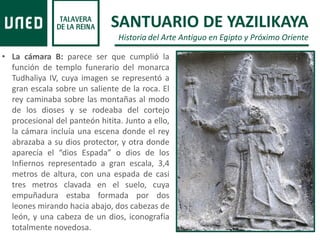 • La cámara B: parece ser que cumplió la
función de templo funerario del monarca
Tudhaliya IV, cuya imagen se representó a
gran escala sobre un saliente de la roca. El
rey caminaba sobre las montañas al modo
de los dioses y se rodeaba del cortejo
procesional del panteón hitita. Junto a ello,
la cámara incluía una escena donde el rey
abrazaba a su dios protector, y otra donde
aparecía el “dios Espada” o dios de los
Infiernos representado a gran escala, 3,4
metros de altura, con una espada de casi
tres metros clavada en el suelo, cuya
empuñadura estaba formada por dos
leones mirando hacia abajo, dos cabezas de
león, y una cabeza de un dios, iconografía
totalmente novedosa.
SANTUARIO DE YAZILIKAYA
Historia del Arte Antiguo en Egipto y Próximo Oriente
 