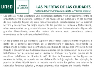 • Los artistas hititas aportaron una integración perfecta y sin precedentes entre la
arquitectura y la escultura. Tallaron en los muros de sus edificios y en las puertas
de sus ciudades figuras de gran monumentalidad, caracterizadas por su original
técnica y su estética. Su mejor exponente las puertas de Hattusa y Alaka Hüyük,
obras compuestas por grandes bloques de piedra que tenían adosadas figuras de
grandes dimensiones, unos dos metros de altura, cuyo precedente parece
encontrarse en la tradición paleobabilónica.
• En las puertas de sus ciudades supieron crear obras absolutamente originales a
partir de la perfecta conjunción de la arquitectura y escultura, fusionando su
propio modo de hacer con las influencias recibidas de los pueblos limítrofes. Se ha
llegado a considerar que hubieran sido realizadas con la colaboración de escultores
babilónicos por su relación con el modo de trabajar las figuras, propio de la
escultura babilónica del II milenio a.C. Si bien la fisonomía de las figuras es
totalmente hitita, se aprecia en su elaboración influjo egipcio. Por ejemplo, la
puerta de Alaka Hüyük tenía un tocado mezcla entre los paños que cubrían la
cabeza los faraones egipcios y los que empleaban las mujeres del Imperio Medio.
LAS PUERTAS DE LAS CIUDADES
Historia del Arte Antiguo en Egipto y Próximo Oriente
 