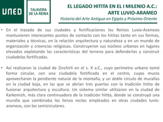 • En el trazado de sus ciudades y fortificaciones los Reinos Luvio-Arameos
mantuvieron interesantes puntos de contacto con los hititas tanto en sus formas,
materiales y técnicas, en la relación arquitectura y naturaleza y en un mundo de
organización y creencias religiosas. Construyeron sus núcleos urbanos en lugares
elevados explotando las características del terreno para defenderlas y construir
ciudadelas fortificadas.
• Así realizaron la ciudad de Zinchirli en el s. X a.C., cuyo perímetro urbano tomó
forma circular, con una ciudadela fortificada en el centro, cuyos muros
aprovecharon la pendiente natural de la montaña, y un doble circulo de murallas
en la ciudad baja, en las que se abrían tres puertas con la tradición hitita de
fusionar arquitectura y escultura. Un sistema similar utilizaron en la ciudad de
Karkemish, más clara continuadora de la tradición hitita, donde se construyó una
muralla que combinaba los lienzo rectos empleados en otras ciudades luvio-
arameas, con los semicirculares.
EL LEGADO HITITA EN EL I MILENIO A.C.:
ARTE LUVIO-ARAMEO
Historia del Arte Antiguo en Egipto y Próximo Oriente
 