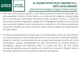 • Pero fue en la escultura donde su arte destacó de forma especial mostrando una
gran capacidad creativa. Dieron forma a un conjunto de imágenes caracterizadas
por su sincretismo, fusionando influencias hititas, arameas y asirias, sí como de
numerosas variantes regionales, propias de la disgregación política que caracterizó
este momento histórico. Como consecuencia, la escultura y el relieve presentarían
variaciones notables en cuento a técnica, estilo, temas y modos de representación
en cada ciudad.
• El relieve arquitectónico fue continuado, en principio sobre la base de desarrollo de
sus mismos patrones, como puede apreciarse en los frisos de la ciudad de Malatya,
donde se recurrió a la representación de cortejos procesionales al estilo de los ya
comentados, aunque acompañados en esta circunstancia de escenas bélicas y
mitológicas, algunas de influencia asiria. La puerta del León de esta ciudad
incorporaba grandes placas de piedra con relieves de escenas de libación ante la
divinidad, siguiendo un estilo próximo al del periodo imperial.
EL LEGADO HITITA EN EL I MILENIO A.C.:
ARTE LUVIO-ARAMEO
Historia del Arte Antiguo en Egipto y Próximo Oriente
 