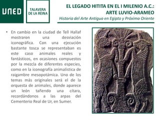 • En cambio en la ciudad de Tell Hallaf
mostraron una desviación
iconográfica. Con una ejecución
bastante tosca se representaban es
este caso animales reales y
fantásticos, en ocasiones compuestos
por la mezcla de diferentes especies,
como en la iconografía animalística de
raigambre mesopotámica. Uno de los
temas más originales será el de la
orquesta de animales, donde aparece
un león tañendo una cítara,
recordándonos a las arpas del
Cementerio Real de Ur, en Sumer.
EL LEGADO HITITA EN EL I MILENIO A.C.:
ARTE LUVIO-ARAMEO
Historia del Arte Antiguo en Egipto y Próximo Oriente
 