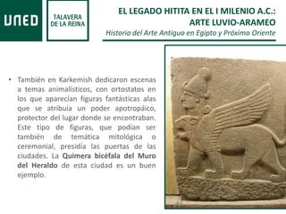 • También en Karkemish dedicaron escenas
a temas animalísticos, con ortostatos en
los que aparecían figuras fantásticas alas
que se atribuía un poder apotropáico,
protector del lugar donde se encontraban.
Este tipo de figuras, que podían ser
también de temática mitológica o
ceremonial, presidía las puertas de las
ciudades. La Quimera bicéfala del Muro
del Heraldo de esta ciudad es un buen
ejemplo.
EL LEGADO HITITA EN EL I MILENIO A.C.:
ARTE LUVIO-ARAMEO
Historia del Arte Antiguo en Egipto y Próximo Oriente
 