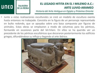 • Junto a estas realizaciones esculturales se creó un modelo de escultura exenta
hasta entonces no trabajado. Consistía en la figura de un personaje representado
en bulto redondo, que se apoyaba sobre una basa compuesta por figuras de
animales. Estas obras se emplearon a modo de columnas para los pórticos,
formando en ocasiones parte del bit-hilani. En ellos se ha querido ver un
precedente de los pórticos escultóricos que decoraron posteriormente los edificios
griegos, difundiéndose su influjo y llegando al arte ibérico.
EL LEGADO HITITA EN EL I MILENIO A.C.:
ARTE LUVIO-ARAMEO
Historia del Arte Antiguo en Egipto y Próximo Oriente
 