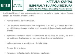 • Los hititas hicieron importantes aportaciones, y para ello la capital Hattusa fue una
especie de banco de pruebas, como:
• Nuevas técnicas de construcción.
• Uso novedoso de materiales como la piedra, la madera y el adobe dotando a
los edificios una imagen original en el contexto de la arquitectura del próximo
oriente.
• Aportaron elementos como la fabricación de bóvedas de piedra, de arcos
parabólicos o de pilares en los sistemas defensivos de las ciudades.
• La integración de la arquitectura y la naturaleza.
• Empleo del ortostatos.
• Novedades en las tipologías de templos y palacios.
HATTUSA: CAPITAL
IMPERIAL Y SU ARQUITECTURA
Historia del Arte Antiguo en Egipto y Próximo Oriente
 