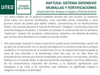 • Los restos hablan de un palacio-ciudadela cercado por una muralla. Su contorno
tenía hasta tres puertas fortificadas, unas veintidós torres avanzadas y unos
gruesos muros de piedra que daban solidez, característica de las fortificaciones
hititas. Fue cuando apareció el tipo de fortificación “ciclópea”, construida a base de
enormes bloques de piedra, y también se produjo la construcción de las primeras
“poternas”, especie de pasadizos subterráneos cubiertos con bóveda de piedra,
que servían para abandonar la ciudad en caso de asedio.
• Tras esta etapa, durante la época imperial la ciudad sería transformada a partir de
un plan de construcción con su punto neurálgico en la reconstrucción de la antigua
acrópolis y el crecimiento de la ciudad hacia el sur. Su espacio principal ocupaba la
cima de una montaña y se encontraba entre dos ríos, en un solar lleno de
protuberancias rocosas que fueron empleadas para construir sus murallas, práctica
habitual en el mundo hitita: el aprovechamiento estratégico, con fines defensivos,
de las características naturales del terreno, y la especial significación que
otorgaban a las rocas y las montañas, que atribuían un significado mágico y
religioso vinculado a la divinidad.
HATTUSA: SISTEMA DEFENSIVO
MURALLAS Y FORTIFICACIONES
Historia del Arte Antiguo en Egipto y Próximo Oriente
 