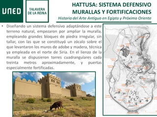 • Diseñando un sistema defensivo adaptándose a este
terreno natural, empezaron por ampliar la muralla,
empleando grandes bloques de piedra irregular, sin
tallar, con las que se constituyó un zócalo sobre el
que levantaron los muros de adobe y madera, técnica
ya empleada en el norte de Siria. En el lienzo de la
muralla se dispusieron torres cuadrangulares cada
treinta metros aproximadamente, y puertas
especialmente fortificadas.
HATTUSA: SISTEMA DEFENSIVO
MURALLAS Y FORTIFICACIONES
Historia del Arte Antiguo en Egipto y Próximo Oriente
 