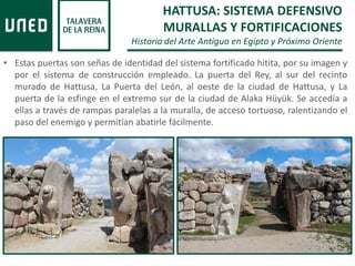 • Estas puertas son señas de identidad del sistema fortificado hitita, por su imagen y
por el sistema de construcción empleado. La puerta del Rey, al sur del recinto
murado de Hattusa, La Puerta del León, al oeste de la ciudad de Hattusa, y La
puerta de la esfinge en el extremo sur de la ciudad de Alaka Hüyük. Se accedía a
ellas a través de rampas paralelas a la muralla, de acceso tortuoso, ralentizando el
paso del enemigo y permitían abatirle fácilmente.
HATTUSA: SISTEMA DEFENSIVO
MURALLAS Y FORTIFICACIONES
Historia del Arte Antiguo en Egipto y Próximo Oriente
 